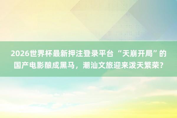2026世界杯最新押注登录平台 “天崩开局”的国产电影酿成黑马，潮汕文旅迎来泼天繁荣？