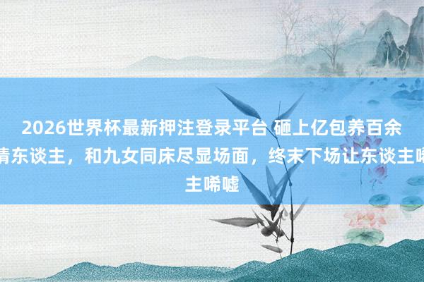 2026世界杯最新押注登录平台 砸上亿包养百余位情东谈主，和九女同床尽显场面，终末下场让东谈主唏嘘