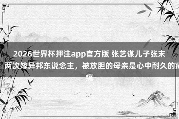2026世界杯押注app官方版 张艺谋儿子张末，两次嫁异邦东说念主，被放胆的母亲是心中耐久的痛