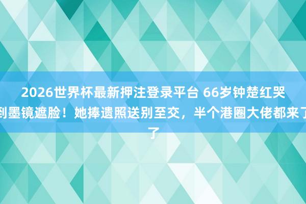 2026世界杯最新押注登录平台 66岁钟楚红哭到墨镜遮脸！她捧遗照送别至交，半个港圈大佬都来了