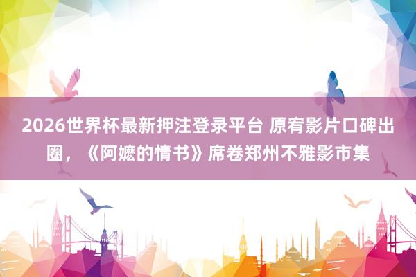 2026世界杯最新押注登录平台 原宥影片口碑出圈，《阿嬷的情书》席卷郑州不雅影市集