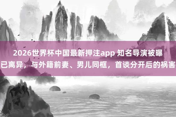 2026世界杯中国最新押注app 知名导演被曝已离异，与外籍前妻、男儿同框，首谈分开后的祸害