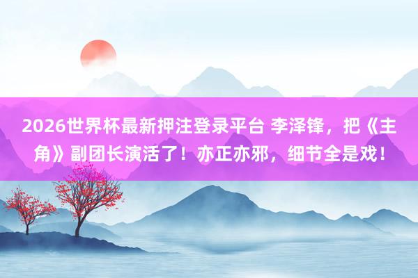 2026世界杯最新押注登录平台 李泽锋，把《主角》副团长演活了！亦正亦邪，细节全是戏！