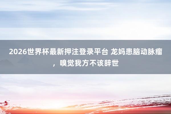 2026世界杯最新押注登录平台 龙妈患脑动脉瘤，嗅觉我方不该辞世
