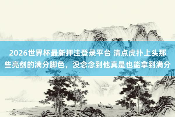 2026世界杯最新押注登录平台 清点虎扑上头那些亮剑的满分脚色，没念念到他真是也能拿到满分