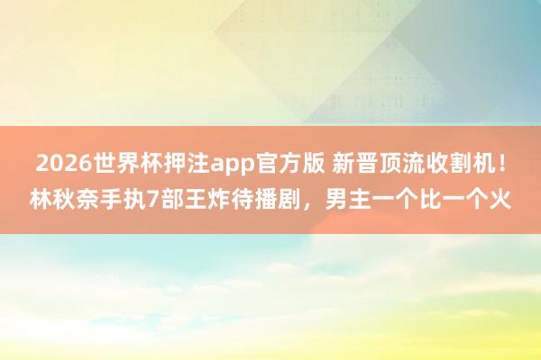 2026世界杯押注app官方版 新晋顶流收割机！林秋奈手执7部王炸待播剧，男主一个比一个火