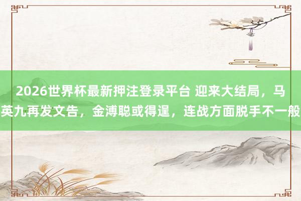 2026世界杯最新押注登录平台 迎来大结局，马英九再发文告，金溥聪或得逞，连战方面脱手不一般