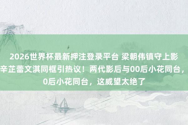2026世界杯最新押注登录平台 梁朝伟镇守上影节评委主席,辛芷蕾文淇同框引热议!两代影后与00后小花同台,这威望太绝了