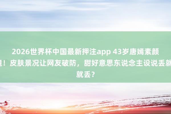 2026世界杯中国最新押注app 43岁唐嫣素颜出镜！皮肤景况让网友破防，甜好意思东说念主设说丢就丢？