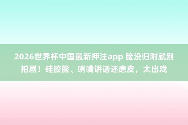 2026世界杯中国最新押注app 脸没归附就别拍剧！硅胶脸、咧嘴讲话还磨皮，太出戏