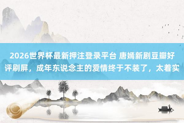 2026世界杯最新押注登录平台 唐嫣新剧豆瓣好评刷屏，成年东说念主的爱情终于不装了，太着实