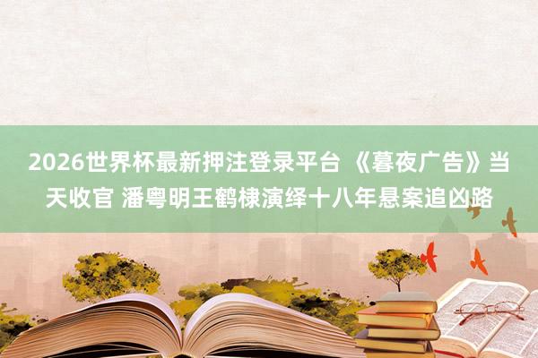 2026世界杯最新押注登录平台 《暮夜广告》当天收官 潘粤明王鹤棣演绎十八年悬案追凶路