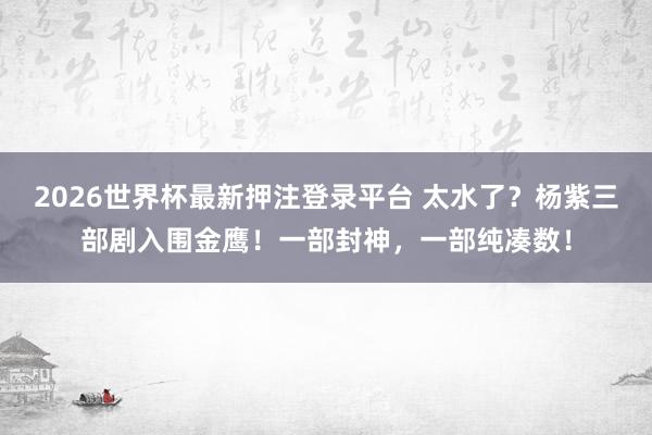 2026世界杯最新押注登录平台 太水了？杨紫三部剧入围金鹰！一部封神，一部纯凑数！