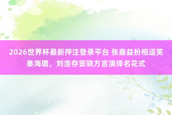 2026世界杯最新押注登录平台 张嘉益扮相逗笑秦海璐，刘浩存窦骁方言演绎名花式