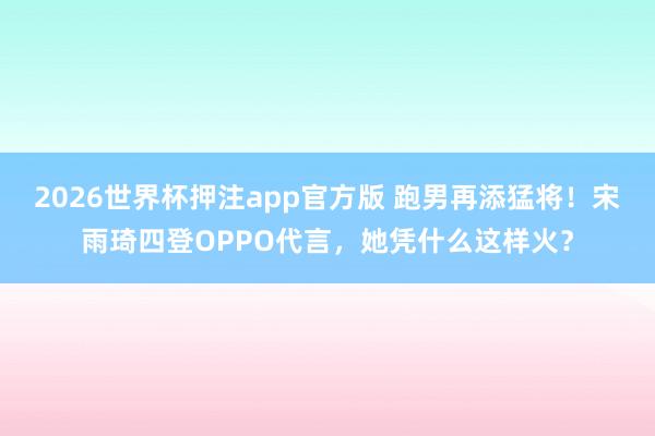 2026世界杯押注app官方版 跑男再添猛将！宋雨琦四登OPPO代言，她凭什么这样火？