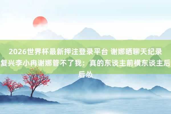 2026世界杯最新押注登录平台 谢娜晒聊天纪录，复兴李小冉谢娜管不了我：真的东谈主前横东谈主后怂