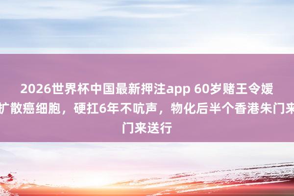 2026世界杯中国最新押注app 60岁赌王令嫒全身扩散癌细胞，硬扛6年不吭声，物化后半个香港朱门来送行