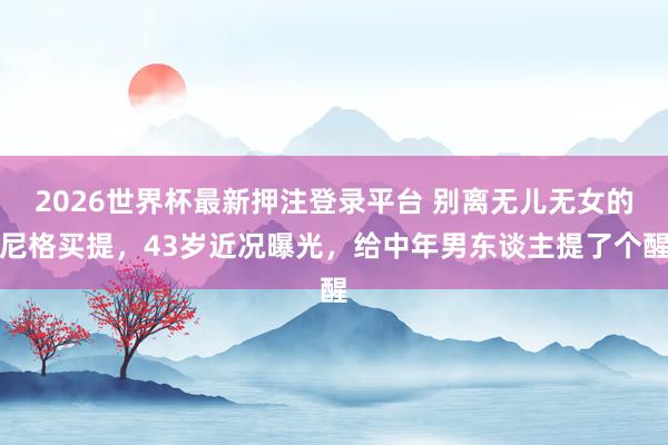 2026世界杯最新押注登录平台 别离无儿无女的尼格买提,43岁近况曝光,给中年男东谈主提了个醒