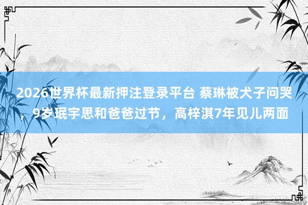 2026世界杯最新押注登录平台 蔡琳被犬子问哭，9岁珉宇思和爸爸过节，高梓淇7年见儿两面