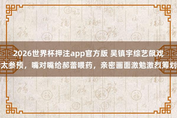 2026世界杯押注app官方版 吴镇宇综艺飙戏太参预，嘴对嘴给郝蕾喂药，亲密画面激勉激烈筹划