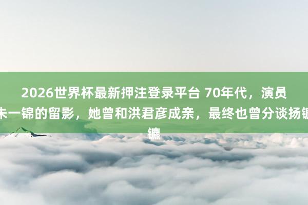 2026世界杯最新押注登录平台 70年代，演员朱一锦的留影，她曾和洪君彦成亲，最终也曾分谈扬镳