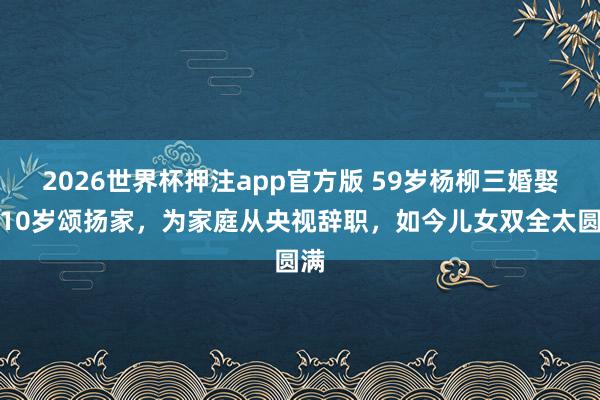 2026世界杯押注app官方版 59岁杨柳三婚娶小10岁颂扬家，为家庭从央视辞职，如今儿女双全太圆满