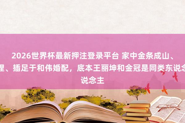2026世界杯最新押注登录平台 家中金条成山、被捏、插足于和伟婚配，底本王丽坤和金冠是同类东说念主