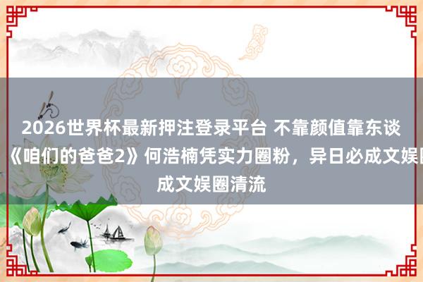 2026世界杯最新押注登录平台 不靠颜值靠东谈主品！《咱们的爸爸2》何浩楠凭实力圈粉，异日必成文娱圈清流