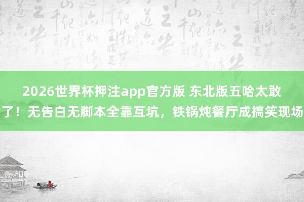 2026世界杯押注app官方版 东北版五哈太敢了！无告白无脚本全靠互坑，铁锅炖餐厅成搞笑现场