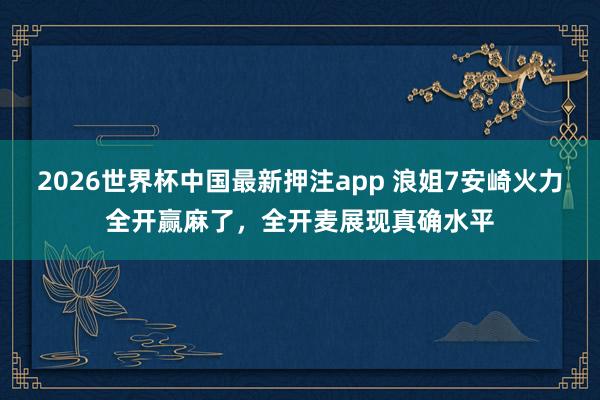 2026世界杯中国最新押注app 浪姐7安崎火力全开赢麻了，全开麦展现真确水平