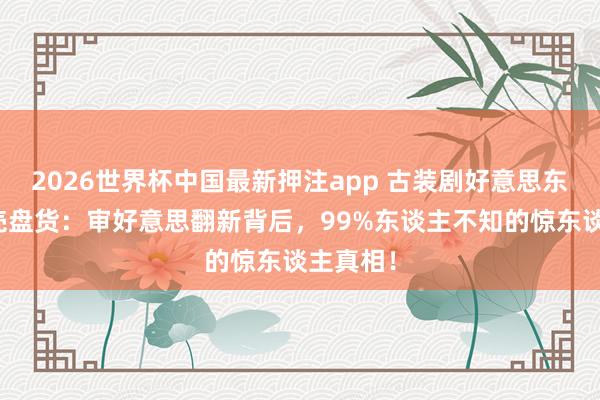 2026世界杯中国最新押注app 古装剧好意思东谈主躯壳盘货：审好意思翻新背后，99%东谈主不知的惊东谈主真相！