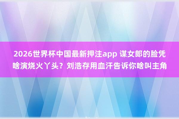 2026世界杯中国最新押注app 谋女郎的脸凭啥演烧火丫头？刘浩存用血汗告诉你啥叫主角