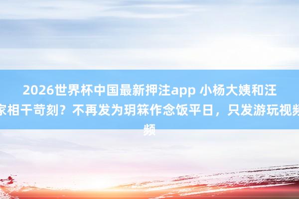 2026世界杯中国最新押注app 小杨大姨和汪家相干苛刻？不再发为玥箖作念饭平日，只发游玩视频