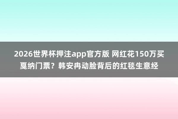 2026世界杯押注app官方版 网红花150万买戛纳门票？韩安冉动脸背后的红毯生意经