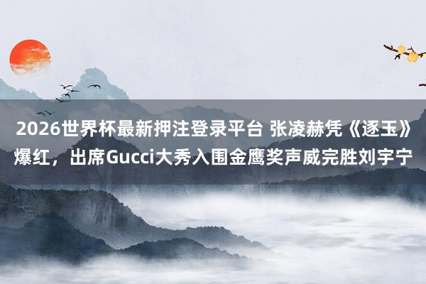 2026世界杯最新押注登录平台 张凌赫凭《逐玉》爆红,出席Gucci大秀入围金鹰奖声威完胜刘宇宁