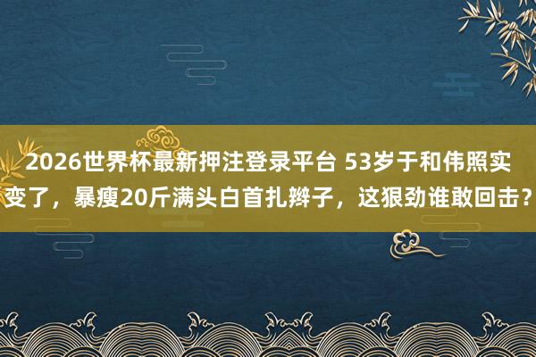2026世界杯最新押注登录平台 53岁于和伟照实变了，暴瘦20斤满头白首扎辫子，这狠劲谁敢回击？