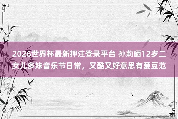 2026世界杯最新押注登录平台 孙莉晒12岁二女儿多妹音乐节日常，又酷又好意思有爱豆范