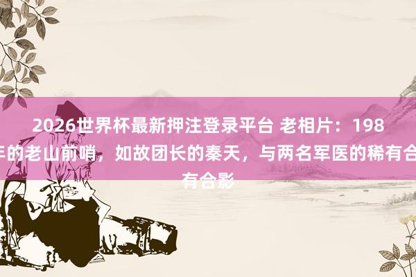 2026世界杯最新押注登录平台 老相片：1987年的老山前哨，如故团长的秦天，与两名军医的稀有合影