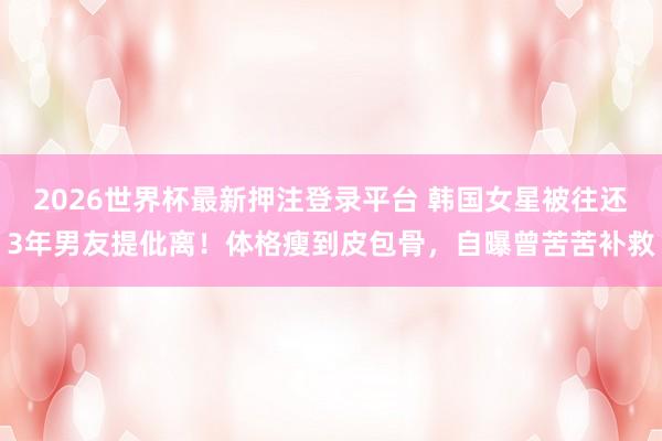 2026世界杯最新押注登录平台 韩国女星被往还3年男友提仳离！体格瘦到皮包骨，自曝曾苦苦补救