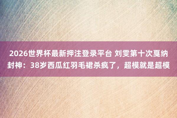 2026世界杯最新押注登录平台 刘雯第十次戛纳封神：38岁西瓜红羽毛裙杀疯了，超模就是超模