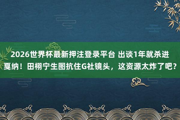 2026世界杯最新押注登录平台 出谈1年就杀进戛纳！田栩宁生图抗住G社镜头，这资源太炸了吧？