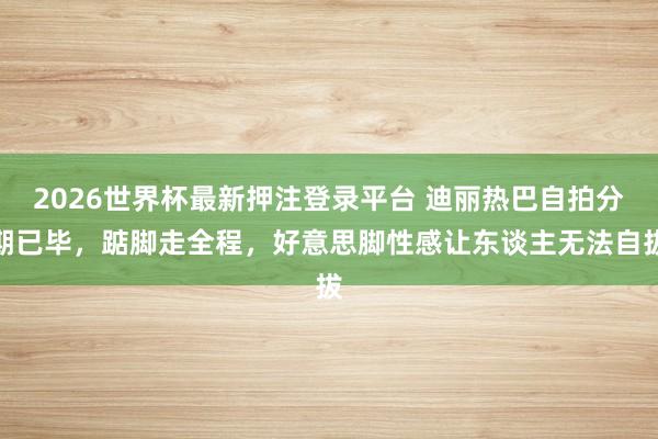 2026世界杯最新押注登录平台 迪丽热巴自拍分期已毕，踮脚走全程，好意思脚性感让东谈主无法自拔