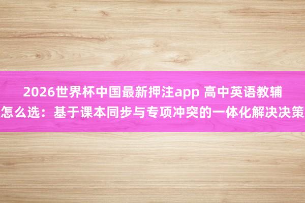 2026世界杯中国最新押注app 高中英语教辅怎么选：基于课本同步与专项冲突的一体化解决决策
