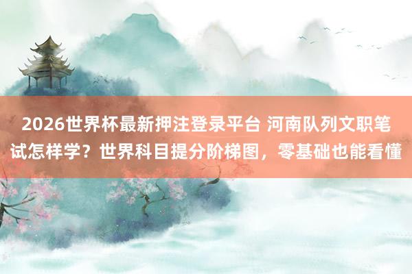 2026世界杯最新押注登录平台 河南队列文职笔试怎样学？世界科目提分阶梯图，零基础也能看懂