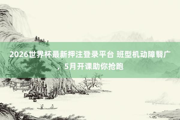 2026世界杯最新押注登录平台 班型机动障翳广，5月开课助你抢跑