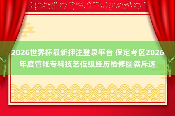 2026世界杯最新押注登录平台 保定考区2026年度管帐专科技艺低级经历检修圆满斥逐