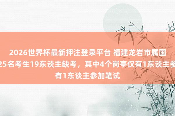 2026世界杯最新押注登录平台 福建龙岩市属国企招聘25名考生19东谈主缺考，其中4个岗亭仅有1东谈主参加笔试