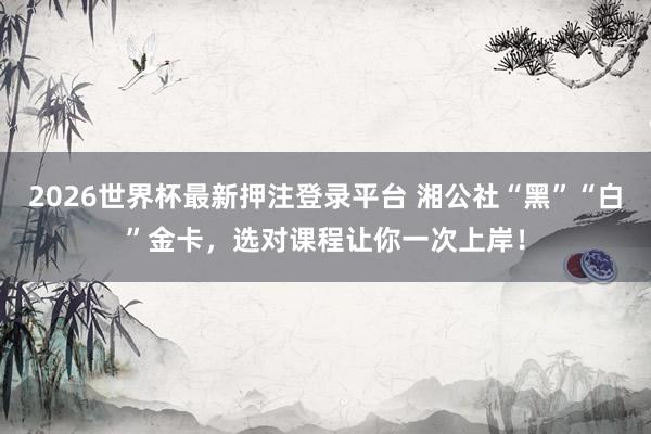 2026世界杯最新押注登录平台 湘公社“黑”“白”金卡，选对课程让你一次上岸！