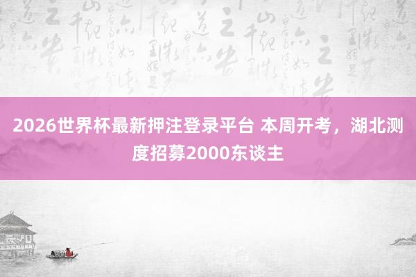 2026世界杯最新押注登录平台 本周开考，湖北测度招募2000东谈主