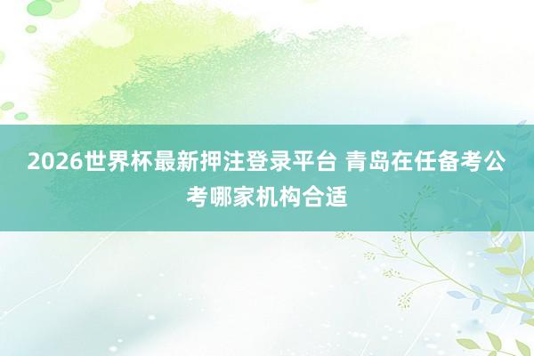 2026世界杯最新押注登录平台 青岛在任备考公考哪家机构合适